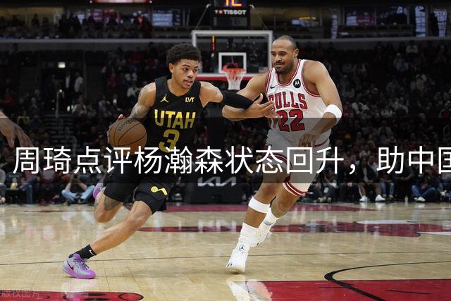 周琦点评杨瀚森状态回升，助中国队险胜黎巴嫩